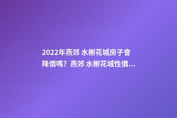 2022年燕郊 水榭花城房子會降價嗎？燕郊 水榭花城性價比高嗎？